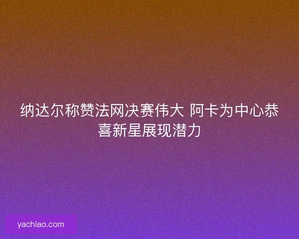 纳达尔称赞法网决赛伟大 阿卡为中心恭喜新星展现潜力