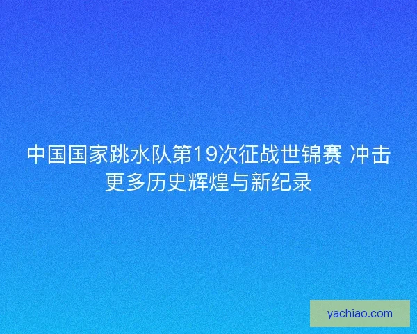 中国国家跳水队第19次征战世锦赛 冲击更多历史辉煌与新纪录 中国国家跳水队第19次征战世锦赛 冲击更多历史辉煌与新纪录