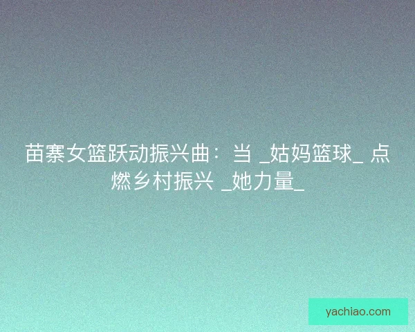 苗寨女篮跃动振兴曲：当 _姑妈篮球_ 点燃乡村振兴 _她力量_