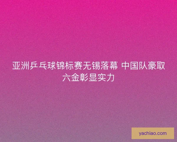 亚洲乒乓球锦标赛无锡落幕 中国队豪取六金彰显实力