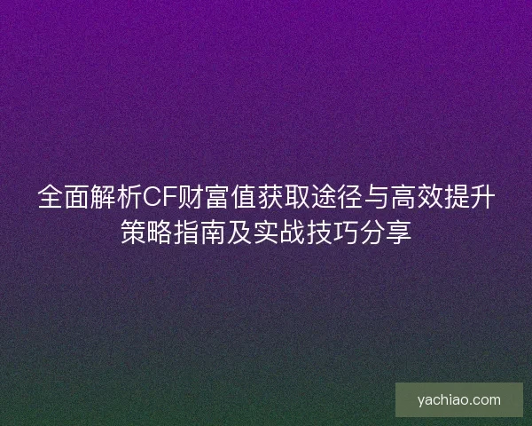 全面解析CF财富值获取途径与高效提升策略指南及实战技巧分享