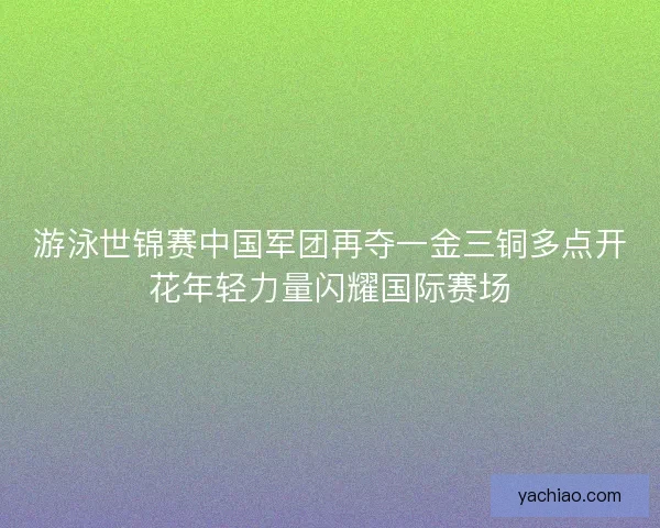 游泳世锦赛中国军团再夺一金三铜多点开花年轻力量闪耀国际赛场