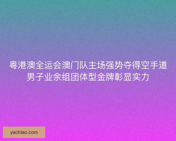 粤港澳全运会澳门队主场强势夺得空手道男子业余组团体型金牌彰显实力