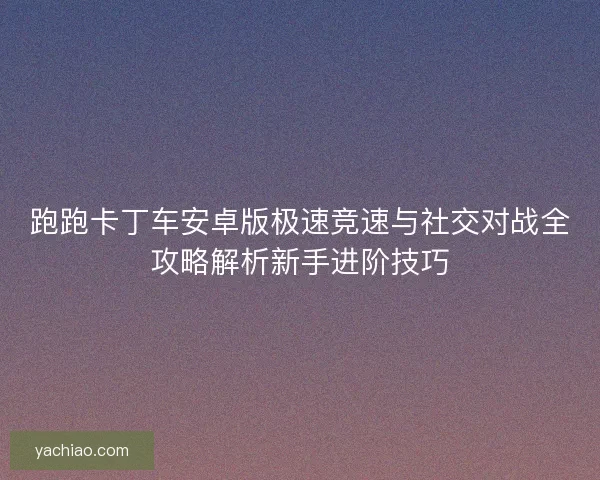 跑跑卡丁车安卓版极速竞速与社交对战全攻略解析新手进阶技巧
