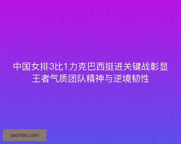 中国女排3比1力克巴西挺进关键战彰显王者气质团队精神与逆境韧性 中国女排3比1力克巴西挺进关键战彰显王者气质团队精神与逆境韧性
