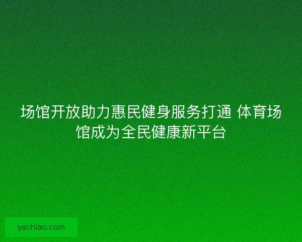 场馆开放助力惠民健身服务打通 体育场馆成为全民健康新平台 场馆开放助力惠民健身服务打通 体育场馆成为全民健康新平台