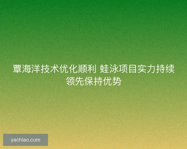 覃海洋技术优化顺利 蛙泳项目实力持续领先保持优势 覃海洋技术优化顺利 蛙泳项目实力持续领先保持优势