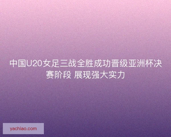 中国U20女足三战全胜成功晋级亚洲杯决赛阶段 展现强大实力 中国U20女足三战全胜成功晋级亚洲杯决赛阶段 展现强大实力