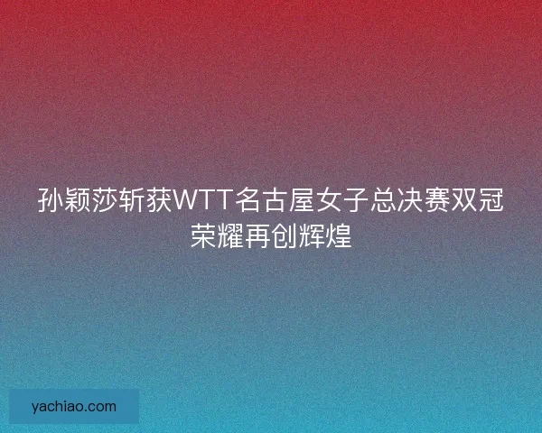 孙颖莎斩获WTT名古屋女子总决赛双冠荣耀再创辉煌 孙颖莎斩获WTT名古屋女子总决赛双冠荣耀再创辉煌