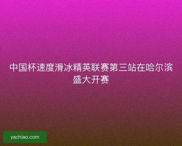 中国杯速度滑冰精英联赛第三站在哈尔滨盛大开赛 中国杯速度滑冰精英联赛第三站在哈尔滨盛大开赛