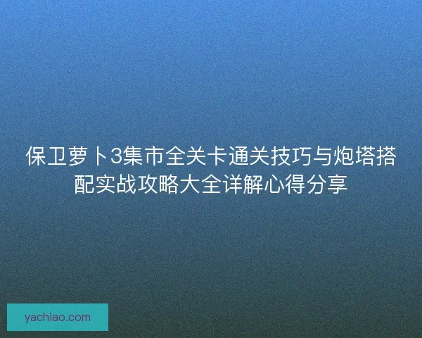 保卫萝卜3集市全关卡通关技巧与炮塔搭配实战攻略大全详解心得分享