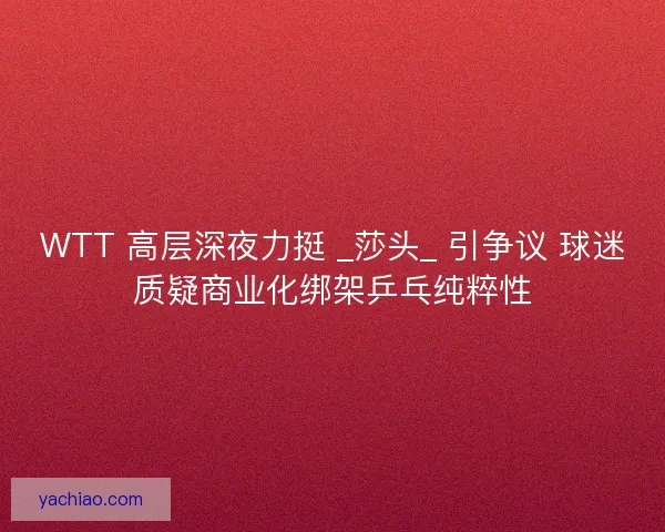 WTT 高层深夜力挺 _莎头_ 引争议 球迷质疑商业化绑架乒乓纯粹性