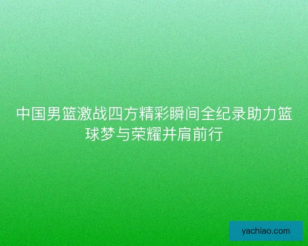 中国男篮激战四方精彩瞬间全纪录助力篮球梦与荣耀并肩前行