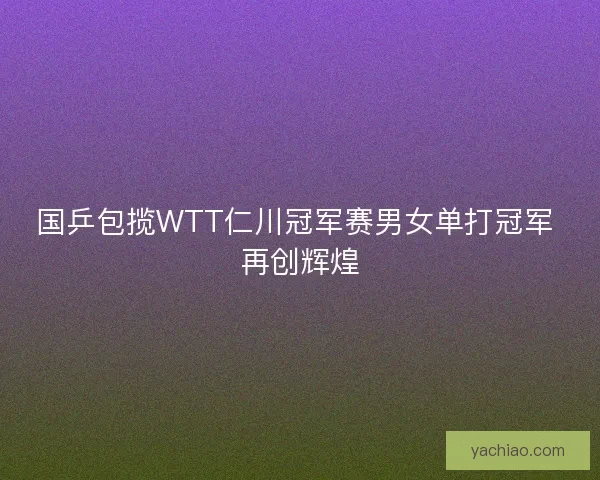 国乒包揽WTT仁川冠军赛男女单打冠军 再创辉煌 国乒包揽WTT仁川冠军赛男女单打冠军 再创辉煌
