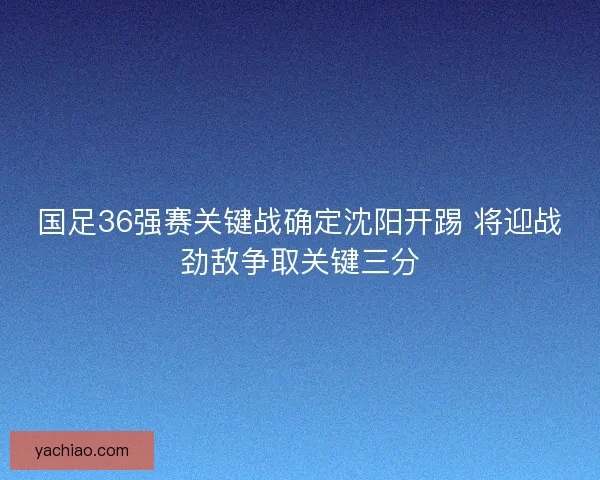 国足36强赛关键战确定沈阳开踢 将迎战劲敌争取关键三分