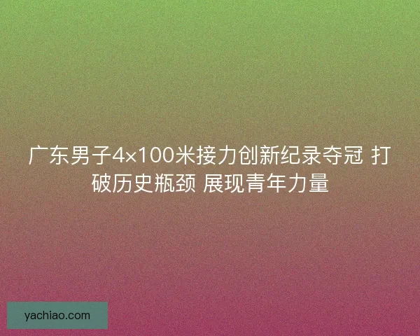 广东男子4×100米接力创新纪录夺冠 打破历史瓶颈 展现青年力量