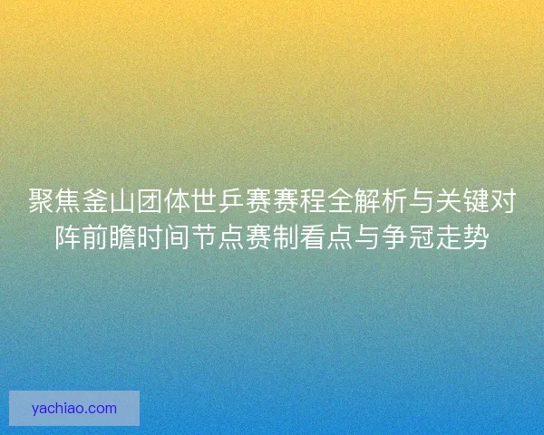 聚焦釜山团体世乒赛赛程全解析与关键对阵前瞻时间节点赛制看点与争冠走势