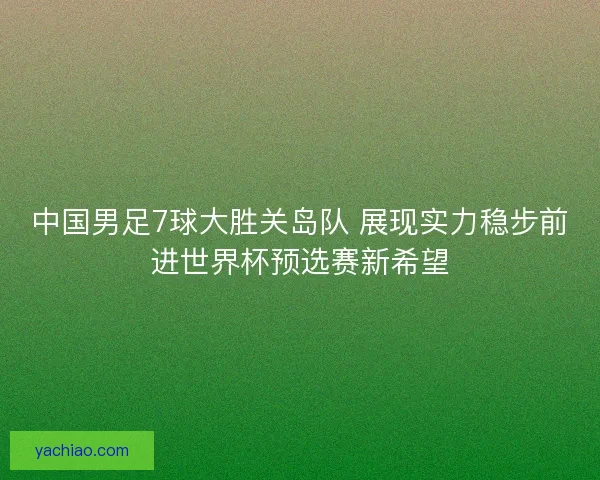 中国男足7球大胜关岛队 展现实力稳步前进世界杯预选赛新希望 中国男足7球大胜关岛队 展现实力稳步前进世界杯预选赛新希望