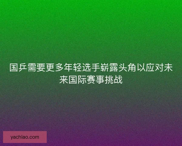 国乒需要更多年轻选手崭露头角以应对未来国际赛事挑战 国乒需要更多年轻选手崭露头角以应对未来国际赛事挑战