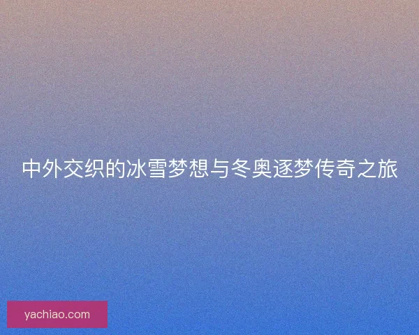 中外交织的冰雪梦想与冬奥逐梦传奇之旅 中外交织的冰雪梦想与冬奥逐梦传奇之旅